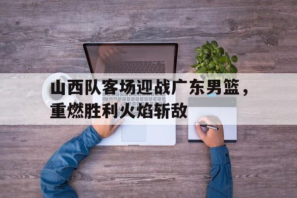 山西队客场迎战广东男篮,重燃胜利火焰斩敌
