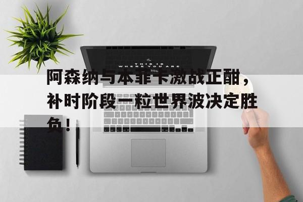 阿森纳与本菲卡激战正酣,补时阶段一粒世界波决定胜负!
